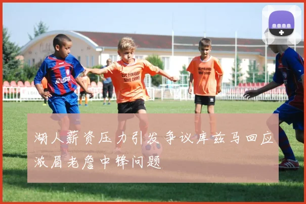 湖人薪资压力引发争议库兹马回应浓眉老詹中锋问题