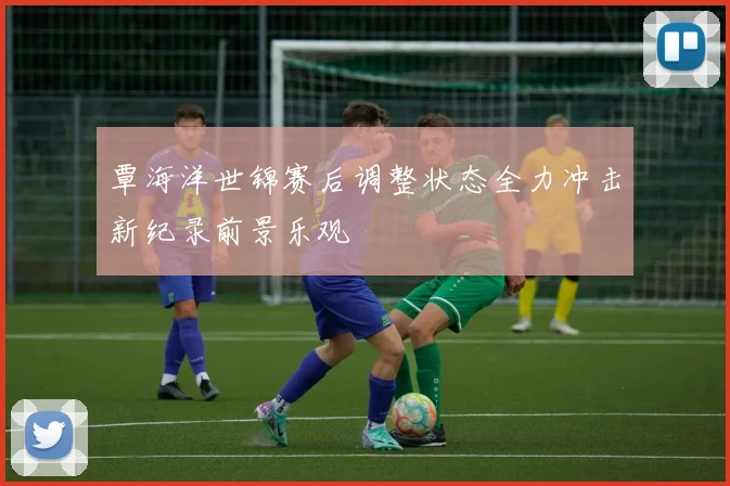 覃海洋世锦赛后调整状态全力冲击新纪录前景乐观