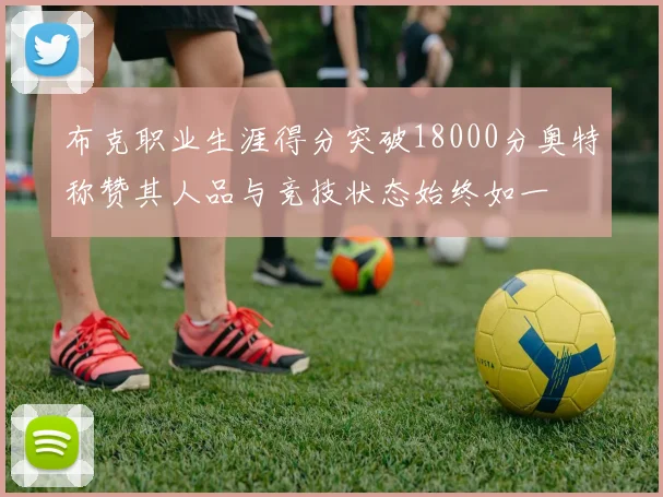 布克职业生涯得分突破18000分奥特称赞其人品与竞技状态始终如一