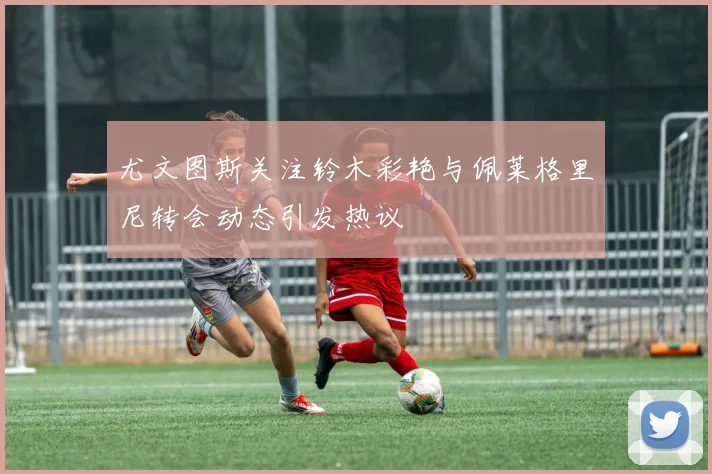 尤文图斯关注铃木彩艳与佩莱格里尼转会动态引发热议