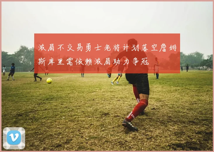 浓眉不交易勇士老将计划落空詹姆斯库里需依赖浓眉助力争冠