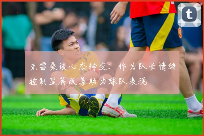 克雷桑谈心态转变：作为队长情绪控制显著改善助力球队表现