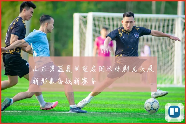 山东男篮夏训重启陶汉林剃光头展新形象备战新赛季