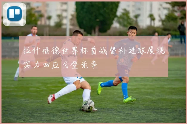 拉什福德世界杯首战替补进球展现实力回应戈登竞争
