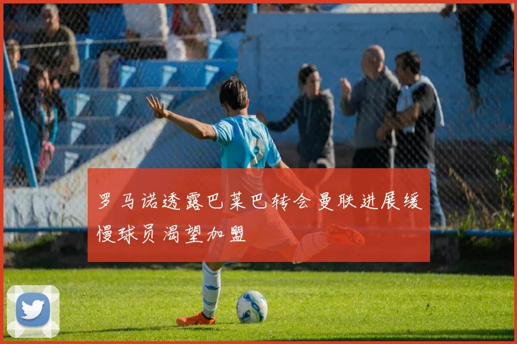 罗马诺透露巴莱巴转会曼联进展缓慢球员渴望加盟