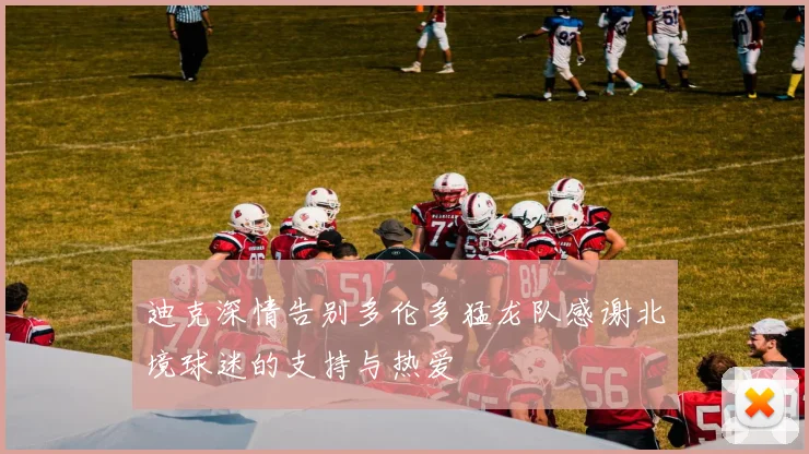 迪克深情告别多伦多猛龙队感谢北境球迷的支持与热爱