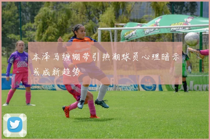 本泽马缠绷带引热潮球员心理暗示或成新趋势