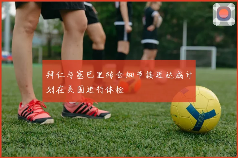 拜仁与塞巴里转会细节接近达成计划在美国进行体检