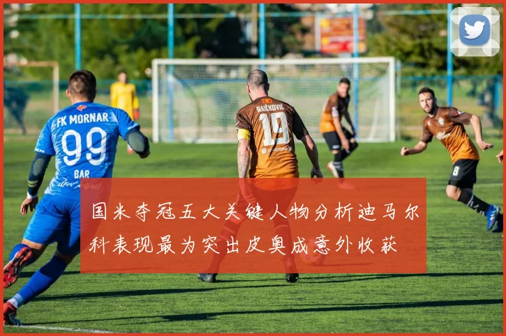 国米夺冠五大关键人物分析迪马尔科表现最为突出皮奥成意外收获