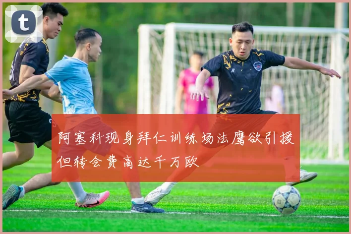 阿塞科现身拜仁训练场法鹰欲引援但转会费高达千万欧