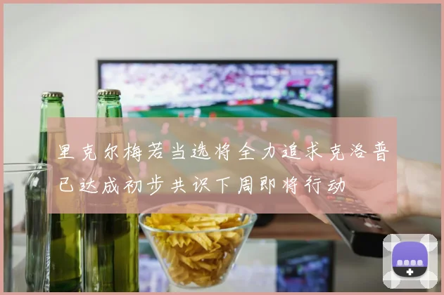 里克尔梅若当选将全力追求克洛普已达成初步共识下周即将行动