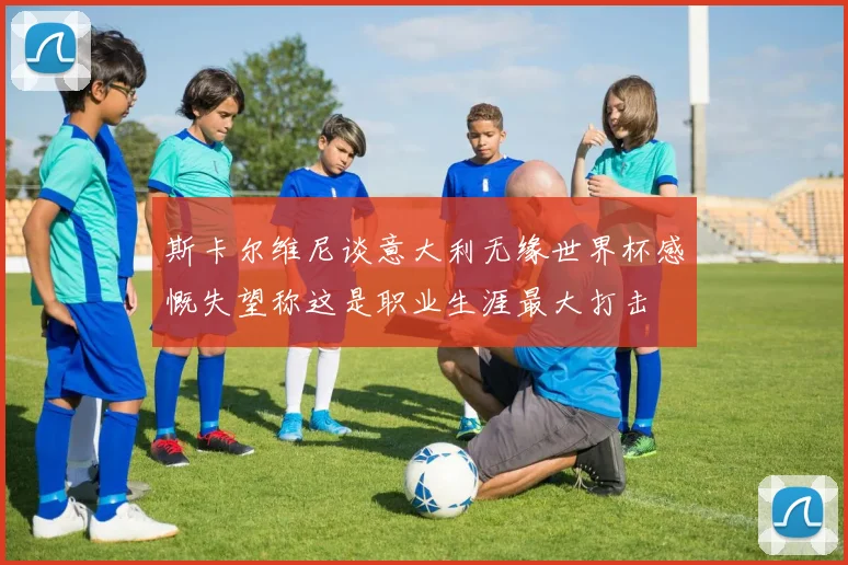 斯卡尔维尼谈意大利无缘世界杯感慨失望称这是职业生涯最大打击