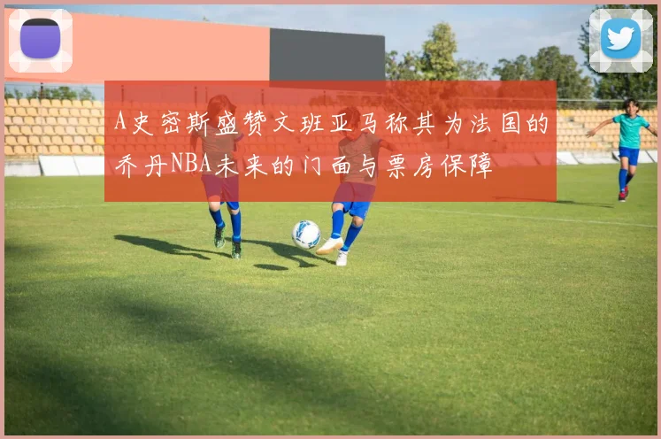 A史密斯盛赞文班亚马称其为法国的乔丹NBA未来的门面与票房保障