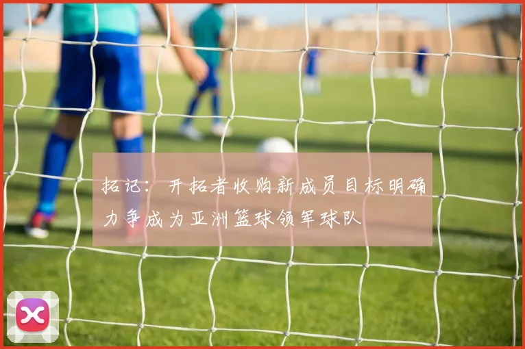 拓记：开拓者收购新成员目标明确力争成为亚洲篮球领军球队