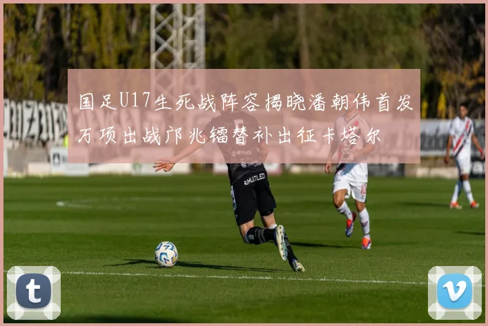 国足U17生死战阵容揭晓潘朝伟首发万项出战邝兆镭替补出征卡塔尔