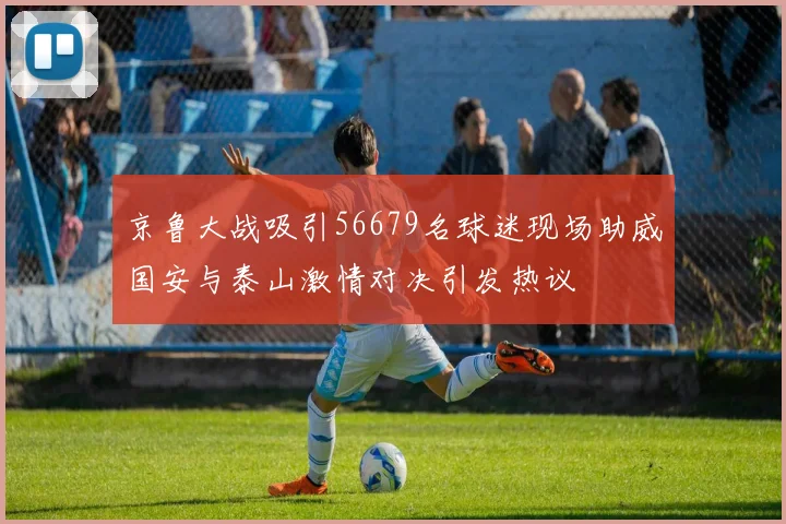 京鲁大战吸引56679名球迷现场助威国安与泰山激情对决引发热议