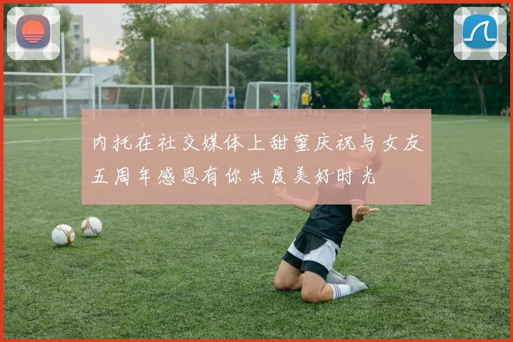 内托在社交媒体上甜蜜庆祝与女友五周年感恩有你共度美好时光