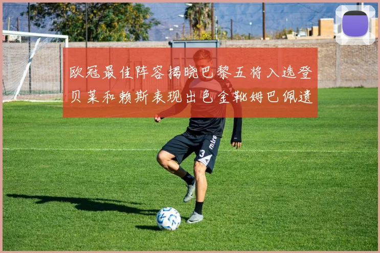 欧冠最佳阵容揭晓巴黎五将入选登贝莱和赖斯表现出色金靴姆巴佩遗憾落选