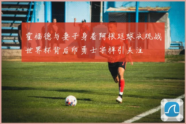 霍福德与妻子身着阿根廷球衣观战世界杯背后印勇士字样引关注