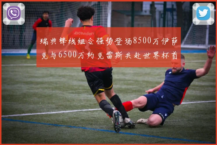 瑞典锋线组合强势登场8500万伊萨克与6500万约克雷斯共赴世界杯首秀