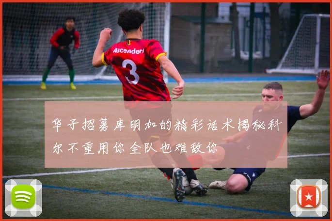 华子招募库明加的精彩话术揭秘科尔不重用你全队也难敌你