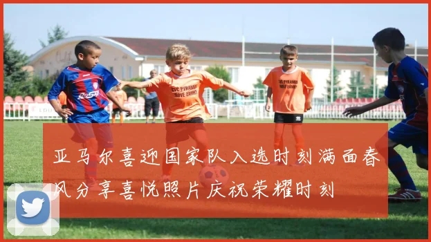 亚马尔喜迎国家队入选时刻满面春风分享喜悦照片庆祝荣耀时刻