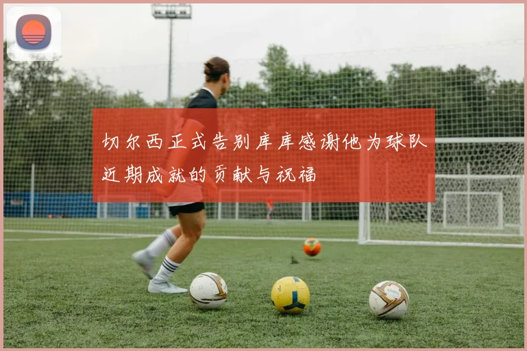 切尔西正式告别库库感谢他为球队近期成就的贡献与祝福