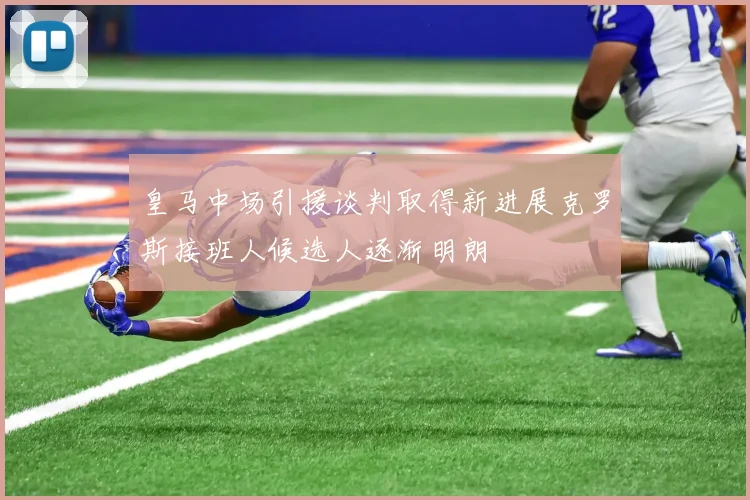 皇马中场引援谈判取得新进展克罗斯接班人候选人逐渐明朗