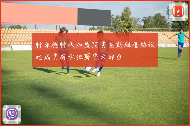 特尔施特根加盟阿贾克斯租借协议达成贾府承担薪资大部分