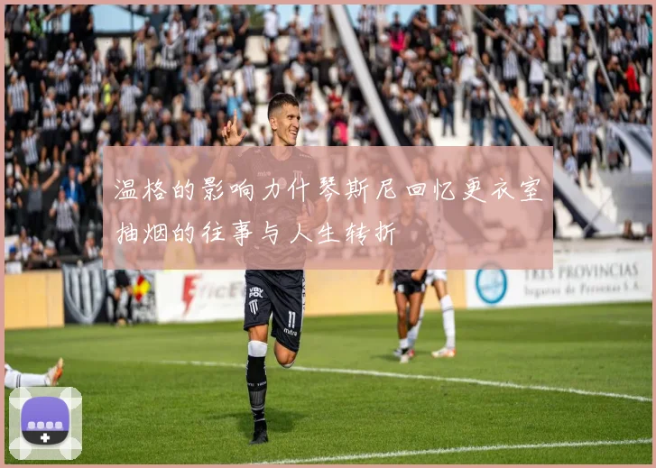 温格的影响力什琴斯尼回忆更衣室抽烟的往事与人生转折