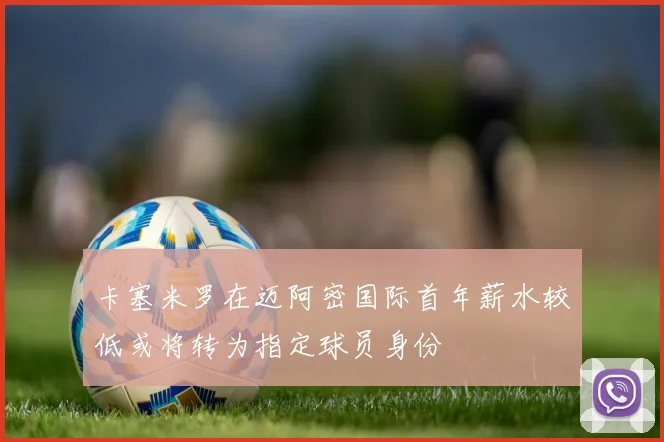 卡塞米罗在迈阿密国际首年薪水较低或将转为指定球员身份