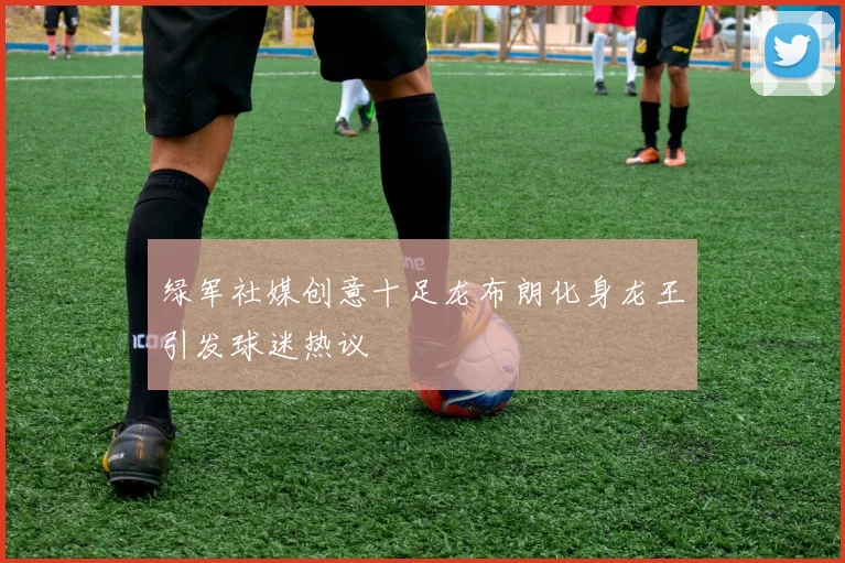 绿军社媒创意十足龙布朗化身龙王引发球迷热议