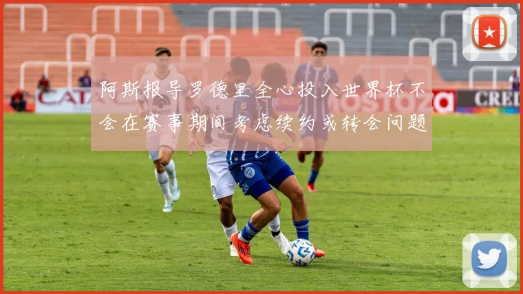阿斯报导罗德里全心投入世界杯不会在赛事期间考虑续约或转会问题